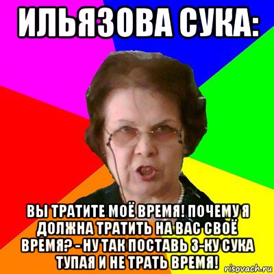 ильязова сука: вы тратите моё время! почему я должна тратить на вас своё время? - ну так поставь 3-ку сука тупая и не трать время!, Мем Типичная училка