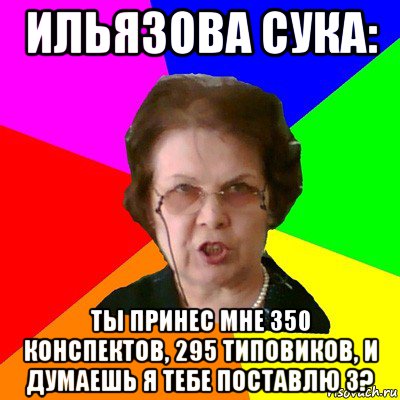 ильязова сука: ты принес мне 350 конспектов, 295 типовиков, и думаешь я тебе поставлю 3?, Мем Типичная училка