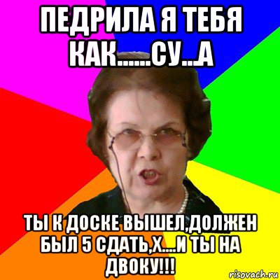 педрила я тебя как......су...а ты к доске вышел,должен был 5 сдать,х....и ты на двоку!!!, Мем Типичная училка