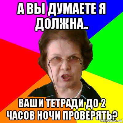 а вы думаете я должна.. ваши тетради до 2 часов ночи проверять?, Мем Типичная училка