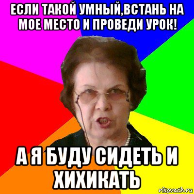 если такой умный,встань на мое место и проведи урок! а я буду сидеть и хихикать, Мем Типичная училка