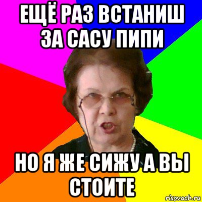 ещё раз встаниш за сасу пипи но я же сижу а вы стоите, Мем Типичная училка