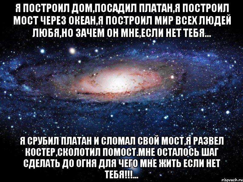 я построил дом,посадил платан,я построил мост через океан,я построил мир всех людей любя,но зачем он мне,если нет тебя... я срубил платан и сломал свой мост,я развел костер,сколотил помост.мне осталось шаг сделать до огня для чего мне жить если нет тебя!!!..., Мем Вселенная