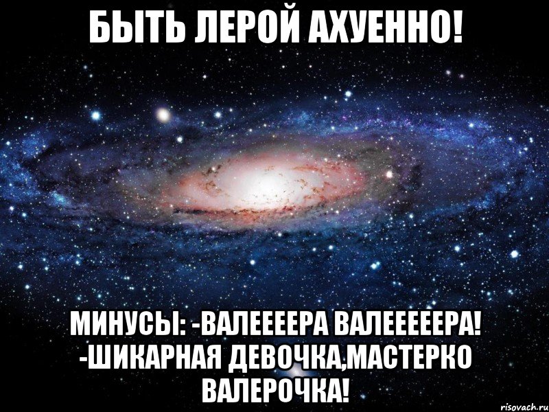 быть лерой ахуенно! минусы: -валеееера валееееера! -шикарная девочка,мастерко валерочка!, Мем Вселенная