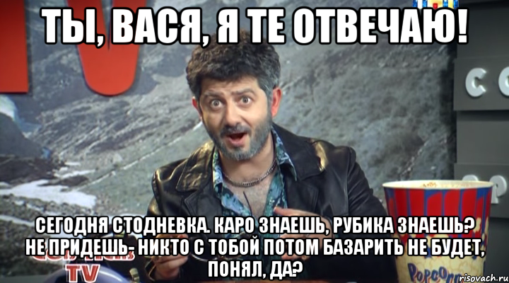 ты, вася, я те отвечаю! сегодня стодневка. каро знаешь, рубика знаешь? не придешь- никто с тобой потом базарить не будет, понял, да?