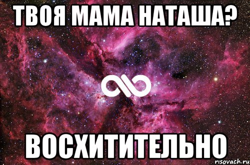 твоя мама наташа? восхитительно