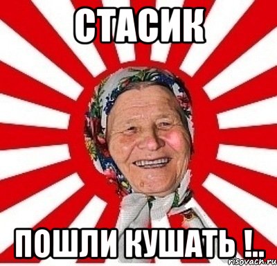 стасик пошли кушать !..