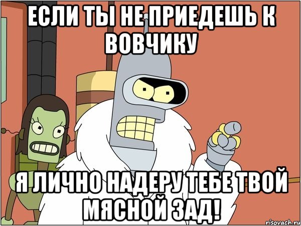 если ты не приедешь к вовчику я лично надеру тебе твой мясной зад!