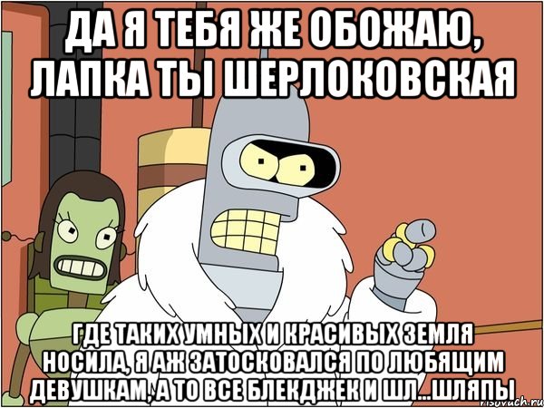 да я тебя же обожаю, лапка ты шерлоковская где таких умных и красивых земля носила, я аж затосковался по любящим девушкам, а то все блекджек и шл...шляпы, Мем Бендер