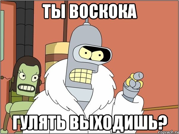 ты воскока гулять выходишь?