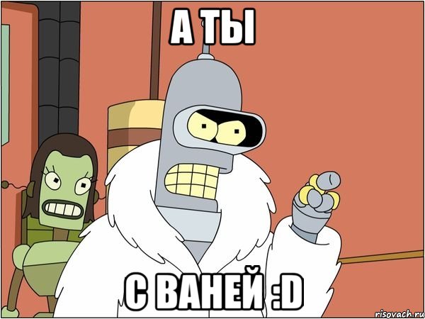 а ты с ваней :d