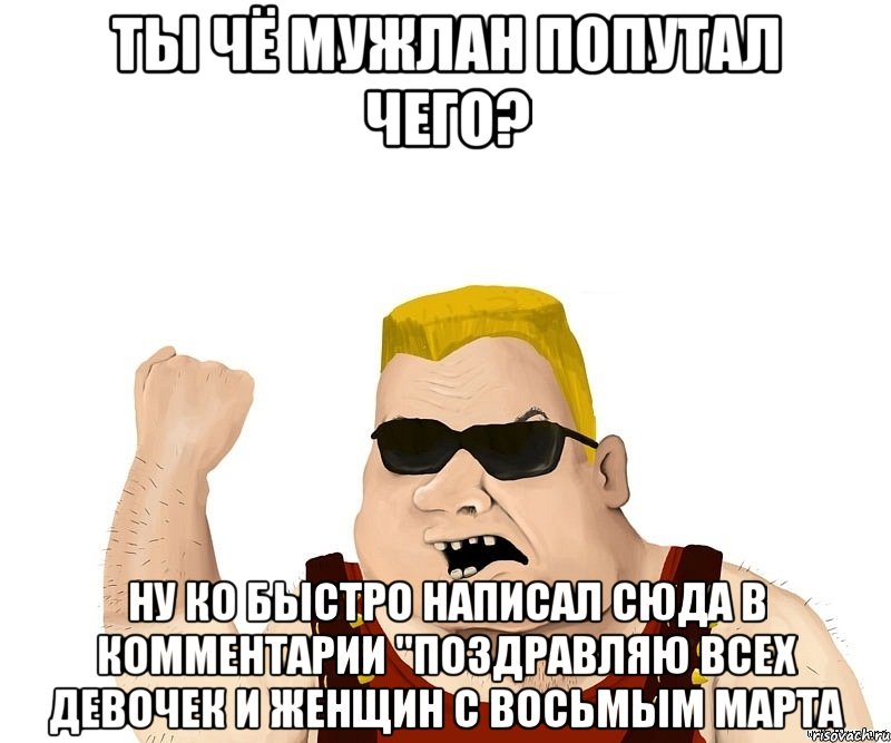 ты чё мужлан попутал чего? ну ко быстро написал сюда в комментарии "поздравляю всех девочек и женщин с восьмым марта, Мем Боевой мужик блеать