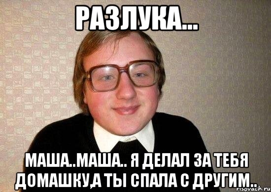 разлука... маша..маша.. я делал за тебя домашку,а ты спала с другим..