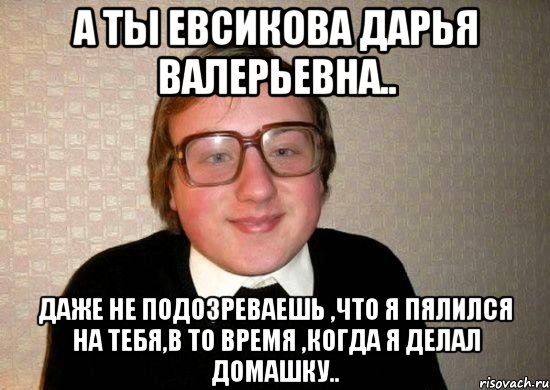 а ты евсикова дарья валерьевна.. даже не подозреваешь ,что я пялился на тебя,в то время ,когда я делал домашку.., Мем Ботан