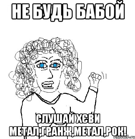 не будь бабой слушай хєви метал,гранж,метал,рок!