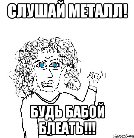 слушай металл! будь бабой блеать!!!