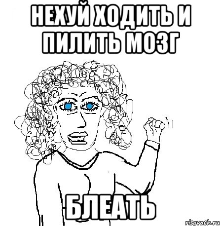 нехуй ходить и пилить мозг блеать