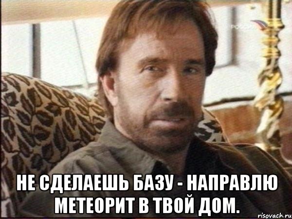  не сделаешь базу - направлю метеорит в твой дом.