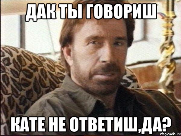 дак ты говориш кате не ответиш,да?