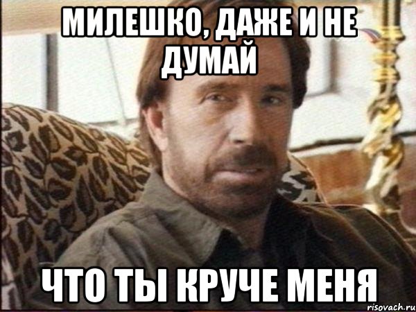 милешко, даже и не думай что ты круче меня