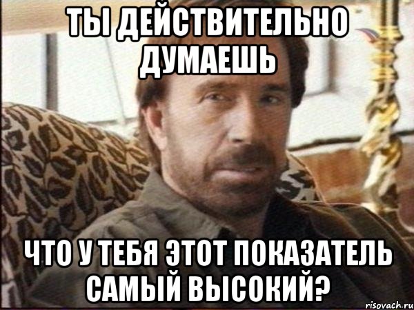 ты действительно думаешь что у тебя этот показатель самый высокий?