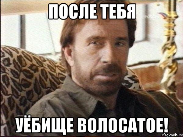 после тебя уёбище волосатое!
