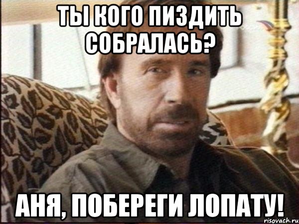 ты кого пиздить собралась? аня, побереги лопату!