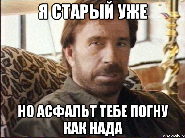 я старый уже но асфальт тебе погну как нада