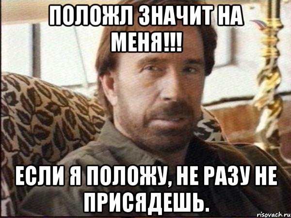 положл значит на меня!!! если я положу, не разу не присядешь.