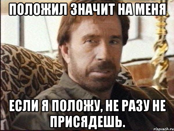 положил значит на меня если я положу, не разу не присядешь.