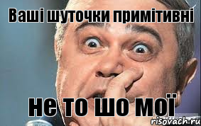 Ваші шуточки примітивні не то шо мої