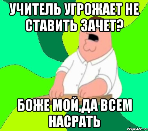 учитель угрожает не ставить зачет? боже мой,да всем насрать