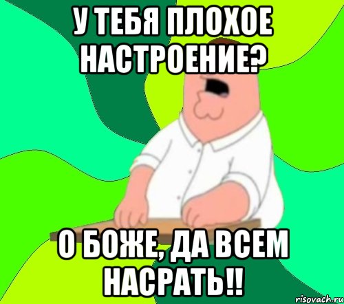 у тебя плохое настроение? о боже, да всем насрать!!