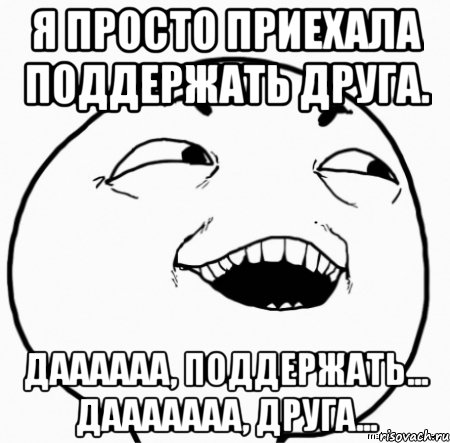 я просто приехала поддержать друга. даааааа, поддержать... дааааааа, друга..., Мем Дааа