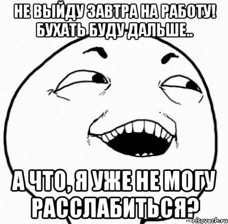 не выйду завтра на работу! бухать буду дальше.. а что, я уже не могу расслабиться?, Мем Дааа