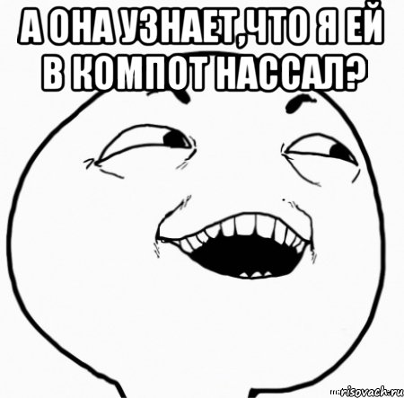 а она узнает,что я ей в компот нассал? 