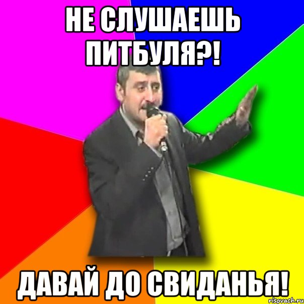 не слушаешь питбуля?! давай до свиданья!