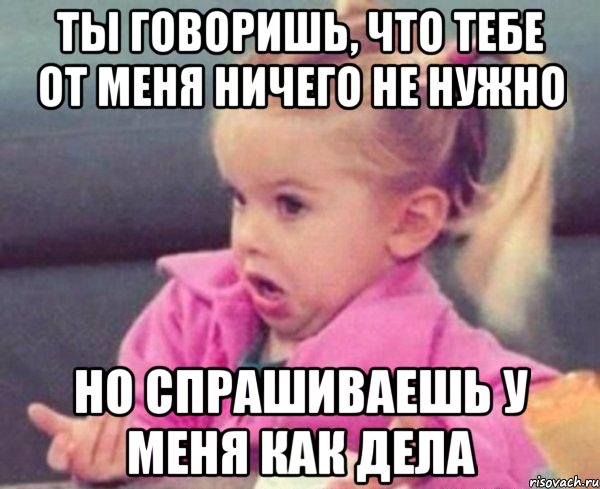 ты говоришь, что тебе от меня ничего не нужно но спрашиваешь у меня как дела, Мем  Ты говоришь (девочка возмущается)