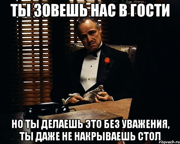 ты зовешь нас в гости но ты делаешь это без уважения, ты даже не накрываешь стол