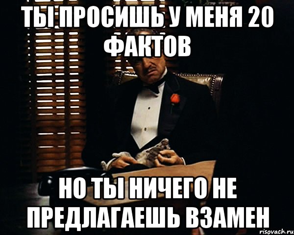 ты просишь у меня 20 фактов но ты ничего не предлагаешь взамен