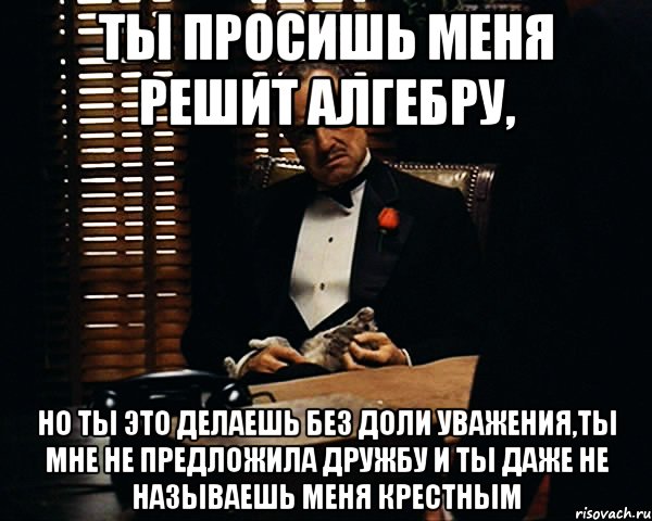 ты просишь меня решит алгебру, но ты это делаешь без доли уважения,ты мне не предложила дружбу и ты даже не называешь меня крестным, Мем Дон Вито Корлеоне