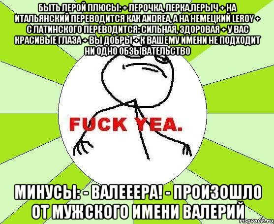 быть лерой плюсы: + лерочка, лерка,лерыч + на итальянский переводится как andrea, а на немецкий leroy + с латинского переводится: сильная, здоровая + у вас красивые глаза + вы добры + к вашему имени не подходит ни одно обзывательство минусы: - валееера! - произошло от мужского имени валерий