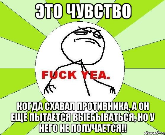 это чувство когда схавал противника, а он еще пытается выебываться, но у него не получается!!