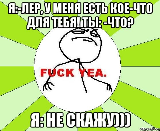 я:-лер, у меня есть кое-что для тебя! ты: -что? я: не скажу))), Мем фак е