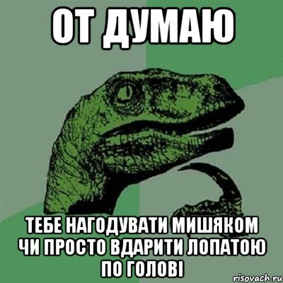 от думаю тебе нагодувати мишяком чи просто вдарити лопатою по голові, Мем Филосораптор