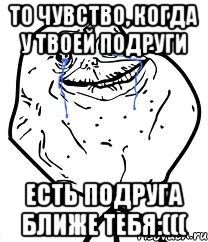 то чувство, когда у твоей подруги есть подруга ближе тебя:(((