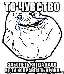 то чувство заболеть,когда надо идти исправлять уроки