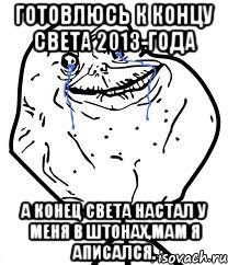 готовлюсь к концу света 2013-года а конец света настал у меня в штонах,мам я аписался.