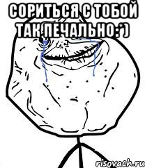 сориться с тобой так печально:*) 