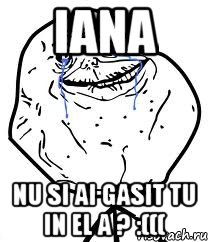 iana nu si ai gasit tu in el a ? :(((